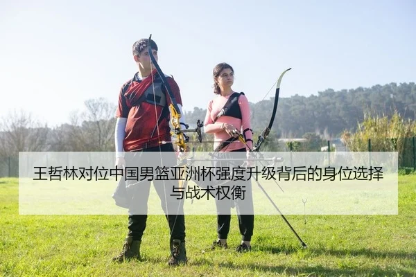 王哲林对位中国男篮亚洲杯强度升级背后的身位选择与战术权衡