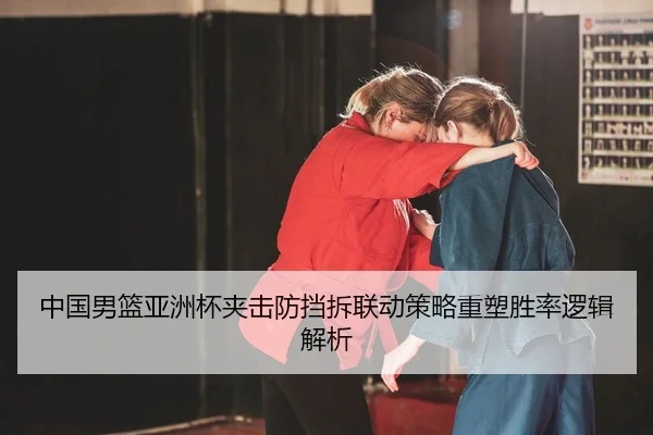 中国男篮亚洲杯夹击防挡拆联动策略重塑胜率逻辑解析